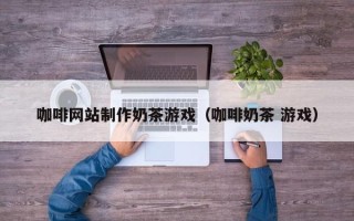 佛山咖啡网站制作奶茶游戏（咖啡奶茶 游戏）